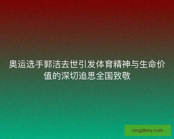 奥运选手郭洁去世引发体育精神与生命价值的深切追思全国致敬
