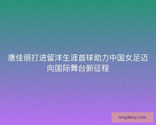 唐佳丽打进留洋生涯首球助力中国女足迈向国际舞台新征程