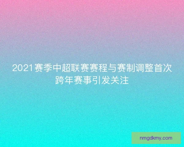 2021赛季中超联赛赛程与赛制调整首次跨年赛事引发关注