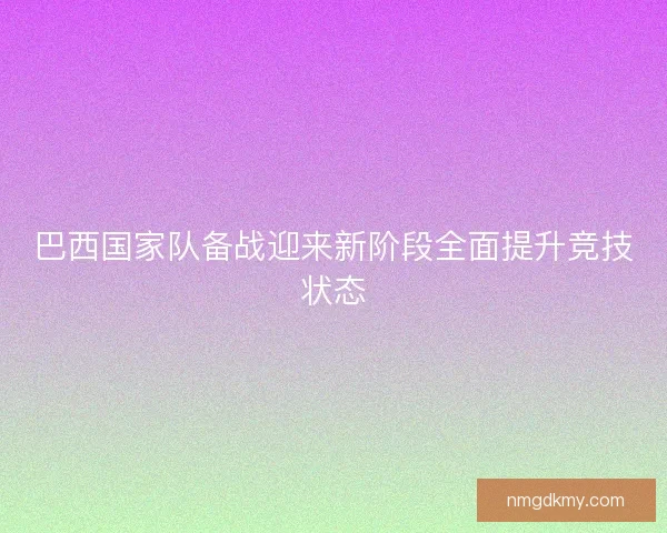 巴西国家队备战迎来新阶段全面提升竞技状态