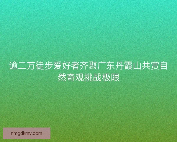 逾二万徒步爱好者齐聚广东丹霞山共赏自然奇观挑战极限