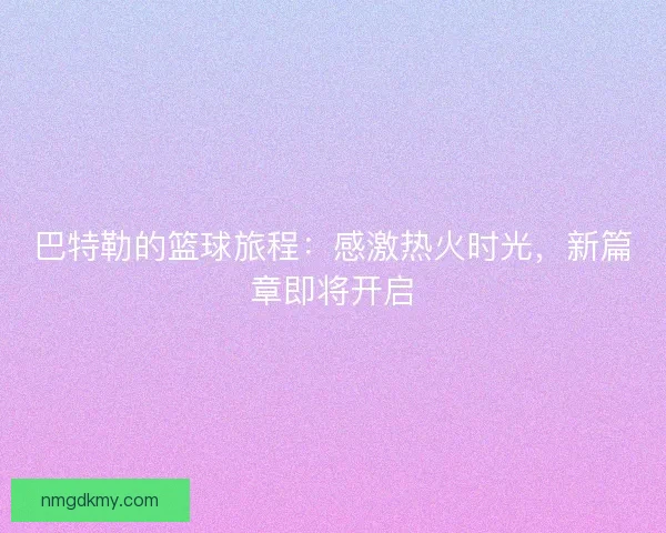 巴特勒的篮球旅程：感激热火时光，新篇章即将开启