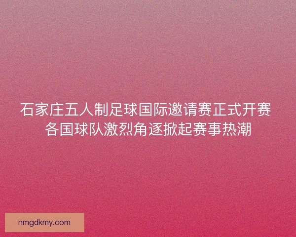 石家庄五人制足球国际邀请赛正式开赛 各国球队激烈角逐掀起赛事热潮