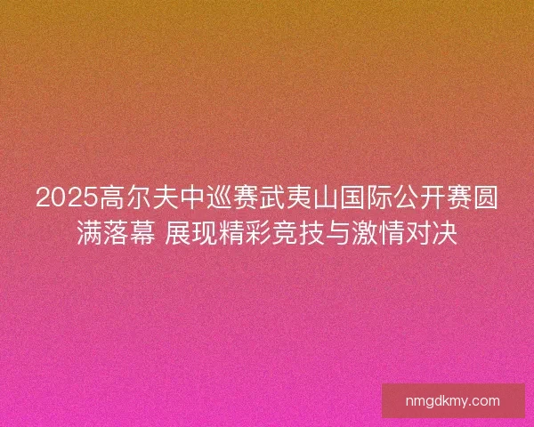 2025高尔夫中巡赛武夷山国际公开赛圆满落幕 展现精彩竞技与激情对决
