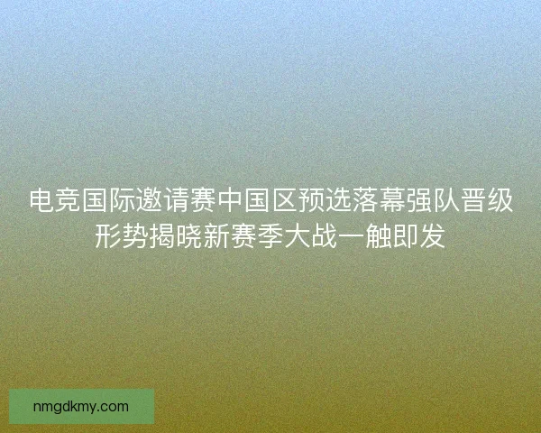 电竞国际邀请赛中国区预选落幕强队晋级形势揭晓新赛季大战一触即发