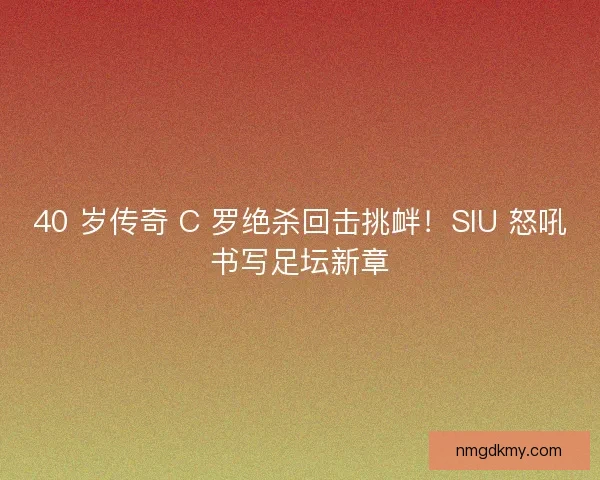 40 岁传奇 C 罗绝杀回击挑衅！SIU 怒吼书写足坛新章