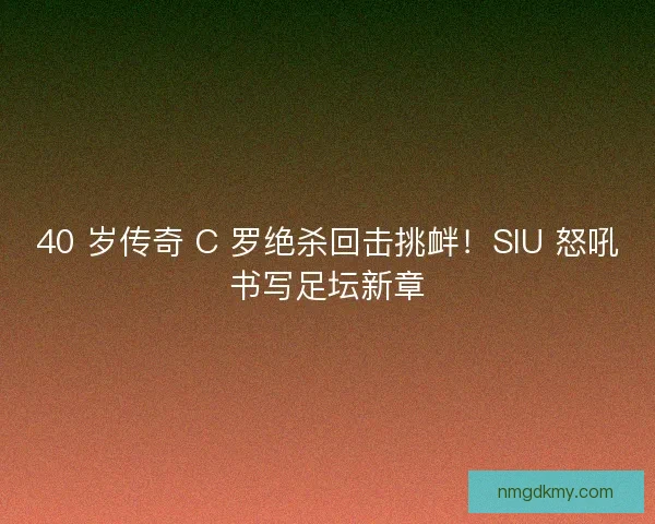 40 岁传奇 C 罗绝杀回击挑衅！SIU 怒吼书写足坛新章