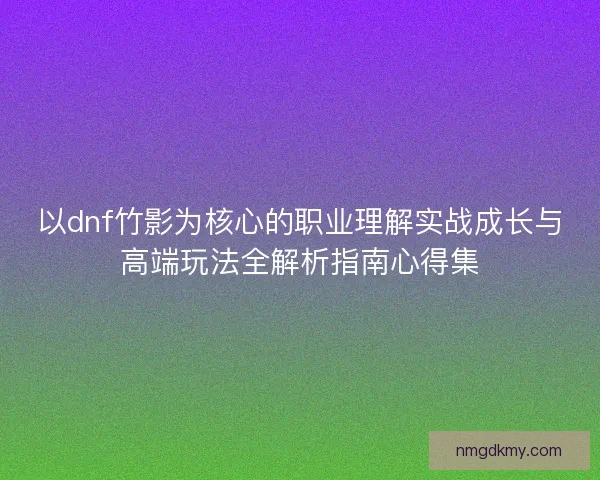 以dnf竹影为核心的职业理解实战成长与高端玩法全解析指南心得集