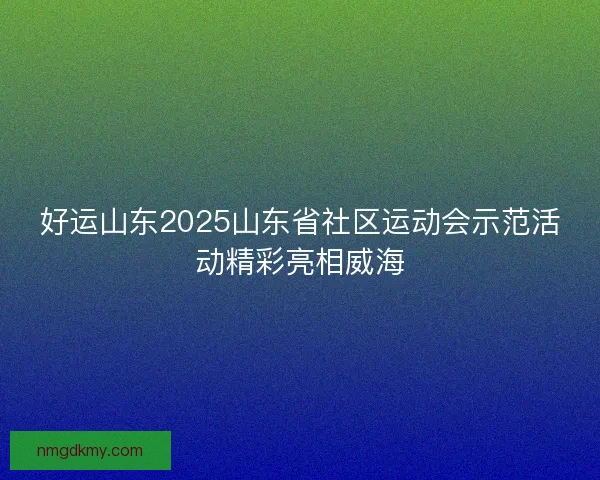 好运山东2025山东省社区运动会示范活动精彩亮相威海