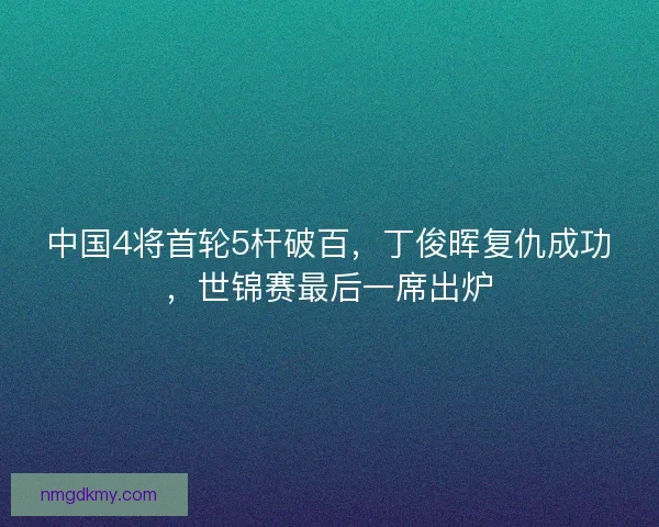 中国4将首轮5杆破百，丁俊晖复仇成功，世锦赛最后一席出炉