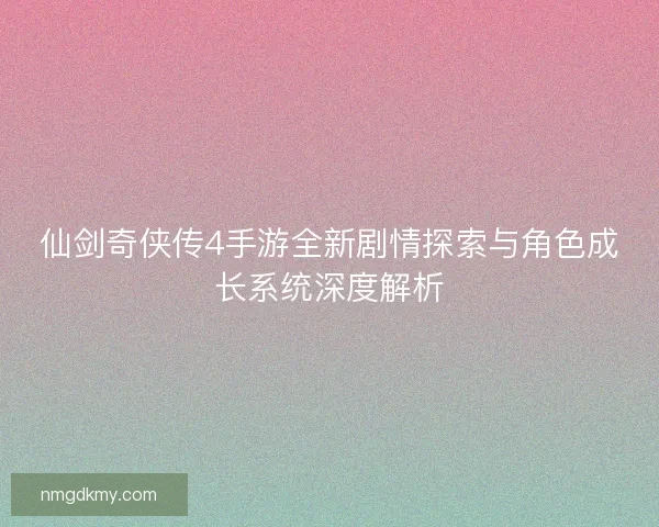 仙剑奇侠传4手游全新剧情探索与角色成长系统深度解析
