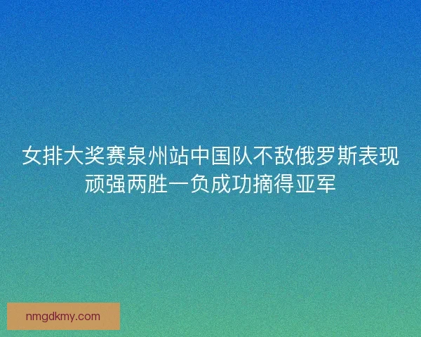 女排大奖赛泉州站中国队不敌俄罗斯表现顽强两胜一负成功摘得亚军