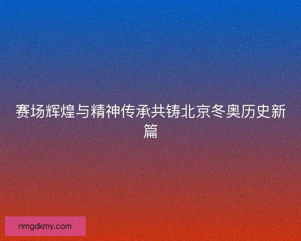 赛场辉煌与精神传承共铸北京冬奥历史新篇