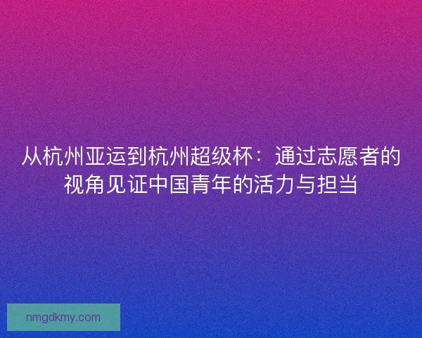 从杭州亚运到杭州超级杯：通过志愿者的视角见证中国青年的活力与担当