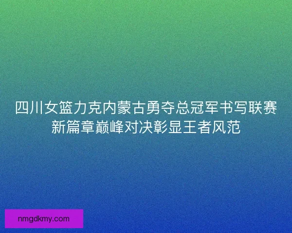 四川女篮力克内蒙古勇夺总冠军书写联赛新篇章巅峰对决彰显王者风范