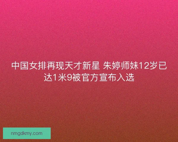 中国女排再现天才新星 朱婷师妹12岁已达1米9被官方宣布入选