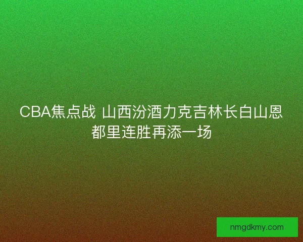 CBA焦点战 山西汾酒力克吉林长白山恩都里连胜再添一场