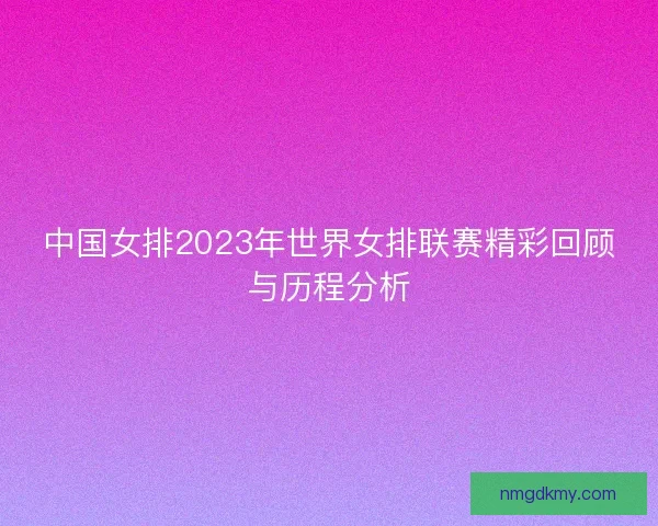中国女排2023年世界女排联赛精彩回顾与历程分析