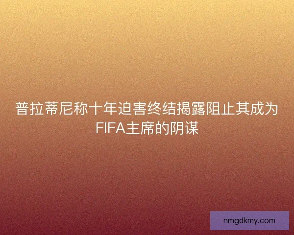 普拉蒂尼称十年迫害终结揭露阻止其成为FIFA主席的阴谋